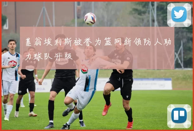 基翁埃利斯被誉为篮网新领防人助力球队升级