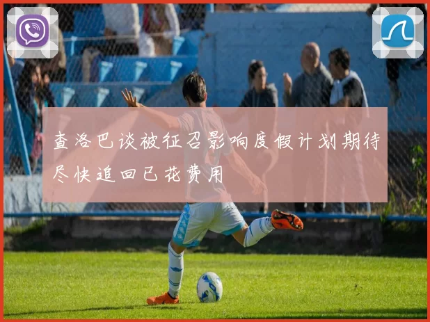 查洛巴谈被征召影响度假计划期待尽快追回已花费用