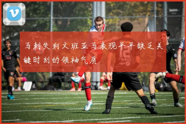 马刺失利文班亚马表现平平缺乏关键时刻的领袖气质