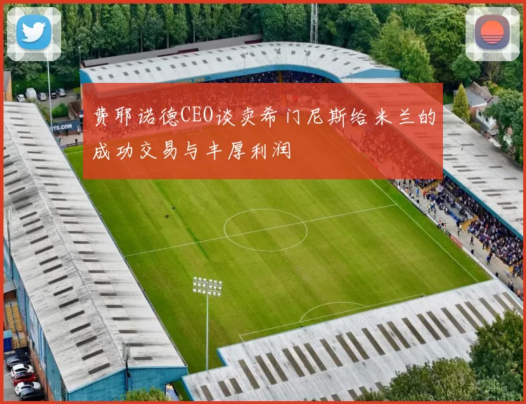 费耶诺德CEO谈卖希门尼斯给米兰的成功交易与丰厚利润