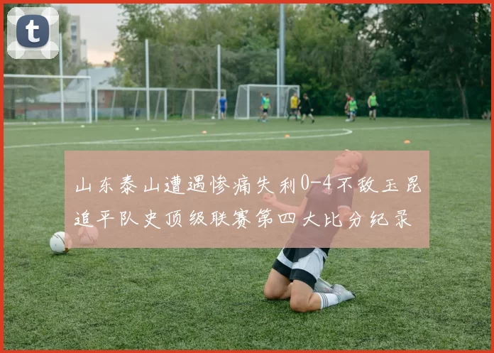 山东泰山遭遇惨痛失利0-4不敌玉昆追平队史顶级联赛第四大比分纪录