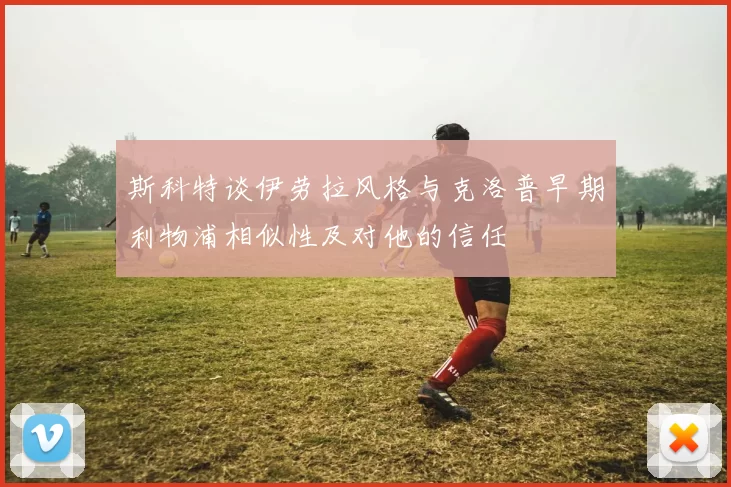 斯科特谈伊劳拉风格与克洛普早期利物浦相似性及对他的信任