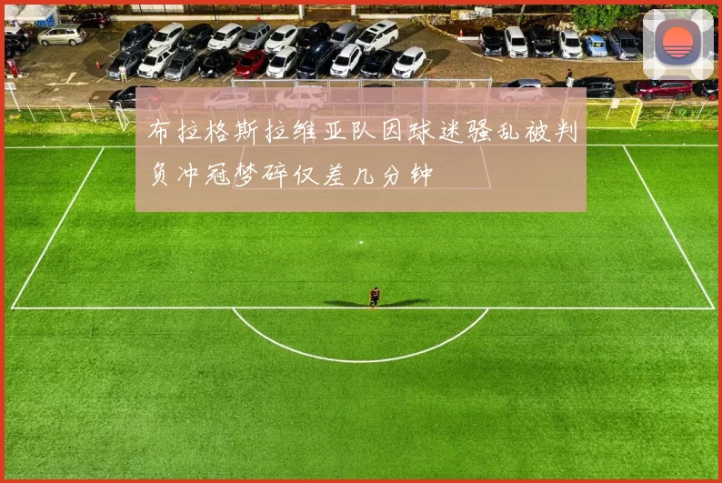 布拉格斯拉维亚队因球迷骚乱被判负冲冠梦碎仅差几分钟