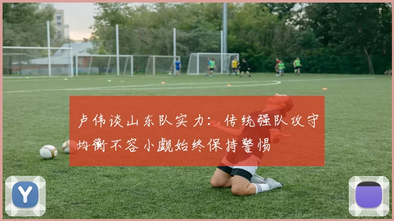 卢伟谈山东队实力：传统强队攻守均衡不容小觑始终保持警惕