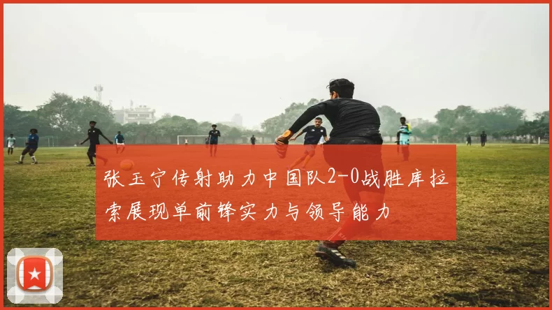 张玉宁传射助力中国队2-0战胜库拉索展现单前锋实力与领导能力