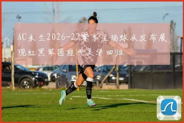 AC米兰2026-27赛季主场球衣发布展现红黑军团经典美学回归
