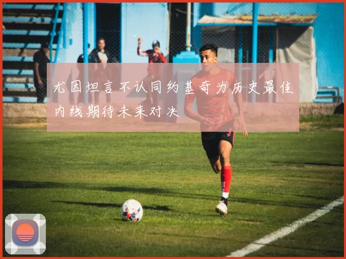 尤因坦言不认同约基奇为历史最佳内线期待未来对决