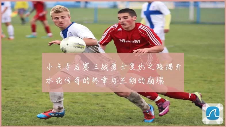 小卡季后赛三战勇士复仇之路揭开水花传奇的终章与王朝的崩塌