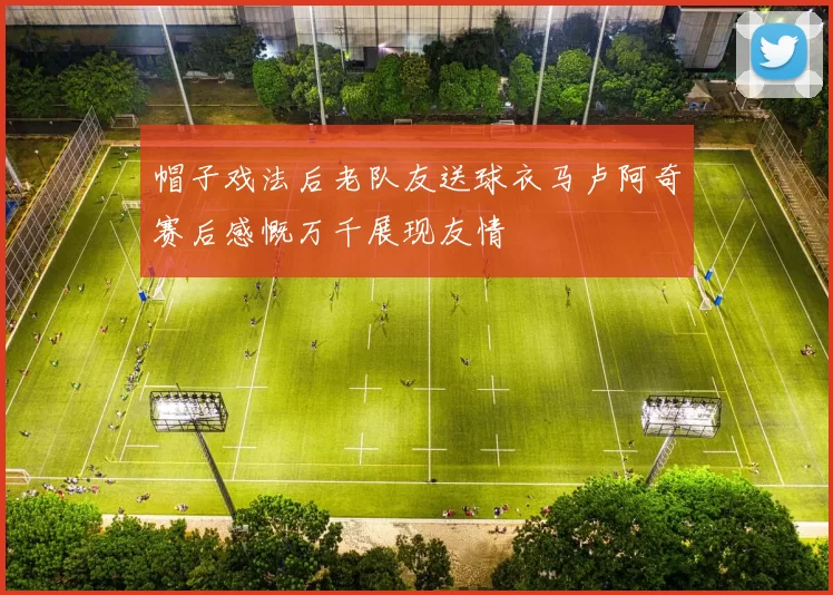 帽子戏法后老队友送球衣马卢阿奇赛后感慨万千展现友情
