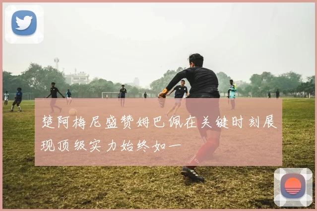 楚阿梅尼盛赞姆巴佩在关键时刻展现顶级实力始终如一