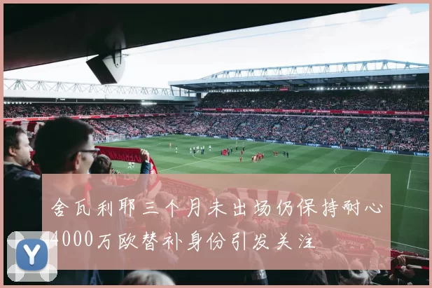 舍瓦利耶三个月未出场仍保持耐心4000万欧替补身份引发关注