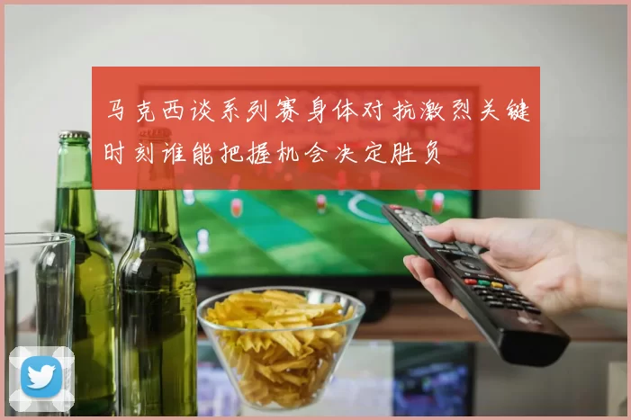 马克西谈系列赛身体对抗激烈关键时刻谁能把握机会决定胜负