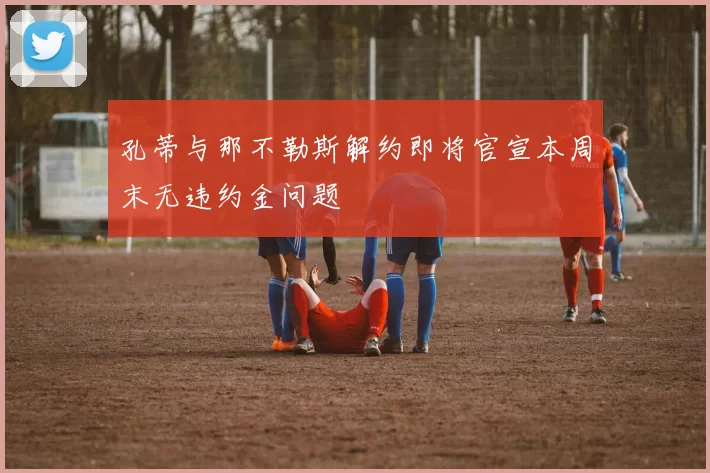 孔蒂与那不勒斯解约即将官宣本周末无违约金问题