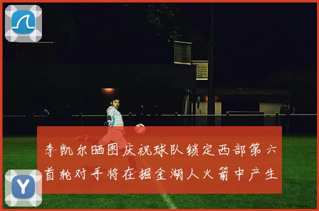 李凯尔晒图庆祝球队锁定西部第六首轮对手将在掘金湖人火箭中产生