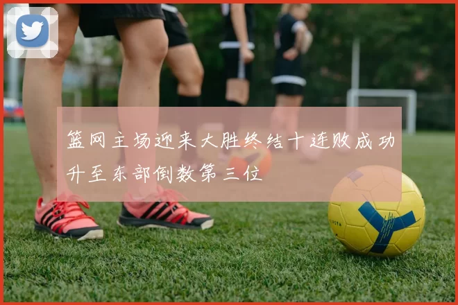 篮网主场迎来大胜终结十连败成功升至东部倒数第三位