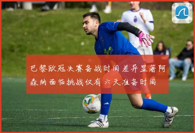 巴黎欧冠决赛备战时间差异显著阿森纳面临挑战仅有六天准备时间