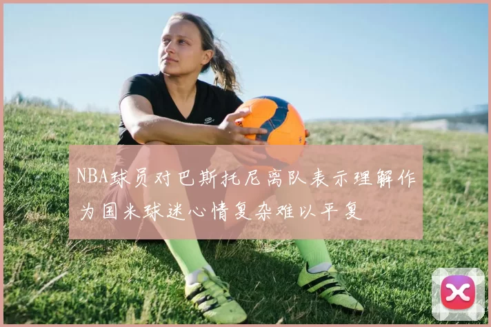 NBA球员对巴斯托尼离队表示理解作为国米球迷心情复杂难以平复