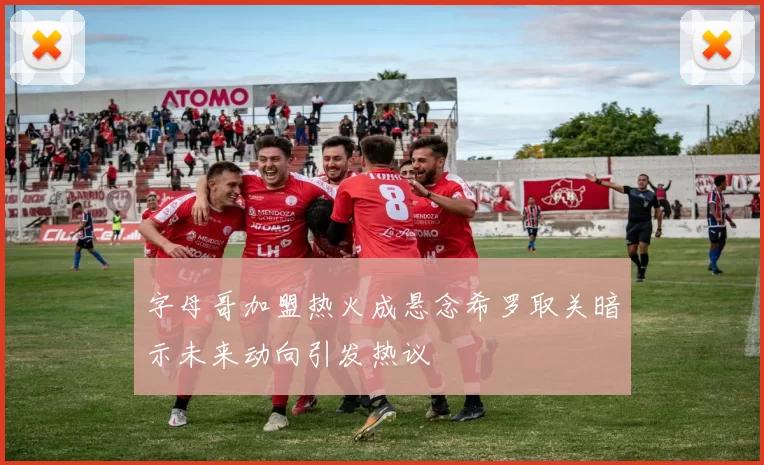 字母哥加盟热火成悬念希罗取关暗示未来动向引发热议
