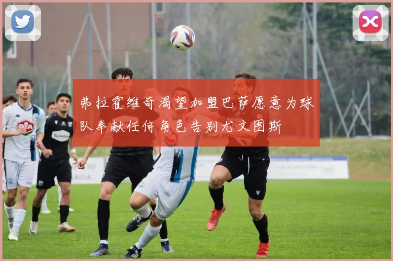 弗拉霍维奇渴望加盟巴萨愿意为球队奉献任何角色告别尤文图斯